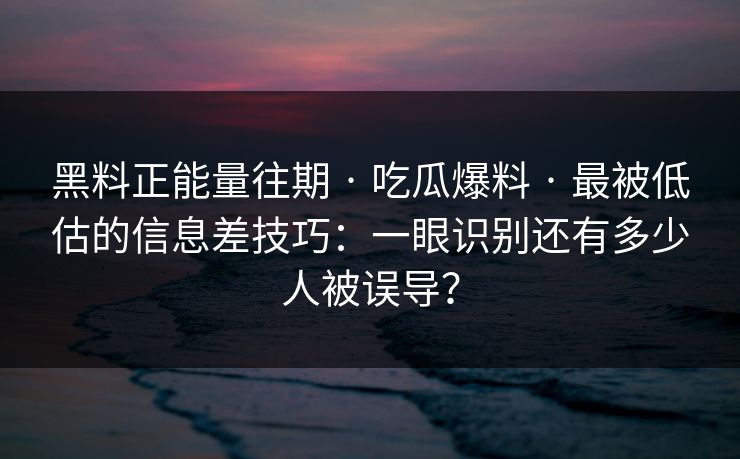 黑料正能量往期 · 吃瓜爆料 · 最被低估的信息差技巧：一眼识别还有多少人被误导？