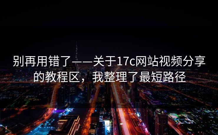 别再用错了——关于17c网站视频分享的教程区，我整理了最短路径