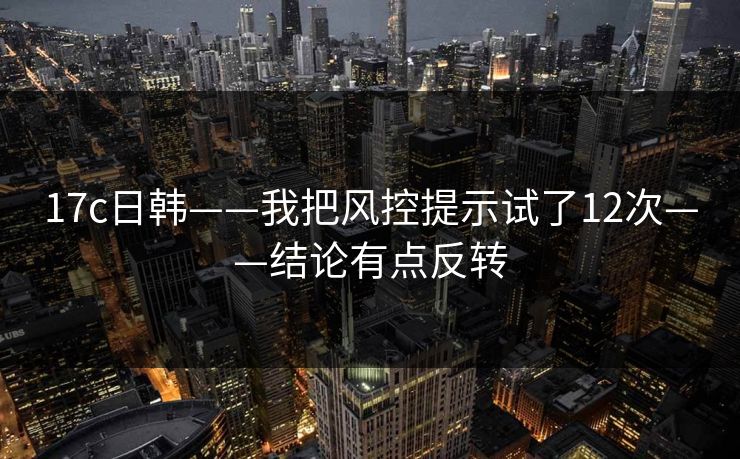 17c日韩——我把风控提示试了12次——结论有点反转