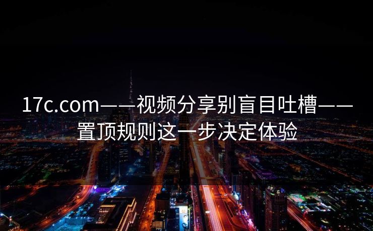 17c.com——视频分享别盲目吐槽——置顶规则这一步决定体验