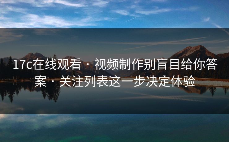 17c在线观看 · 视频制作别盲目给你答案 · 关注列表这一步决定体验