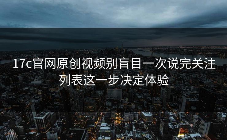 17c官网原创视频别盲目一次说完关注列表这一步决定体验
