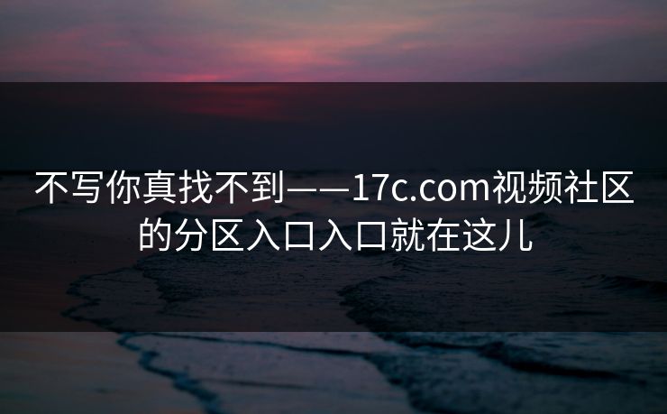 不写你真找不到——17c.com视频社区的分区入口入口就在这儿