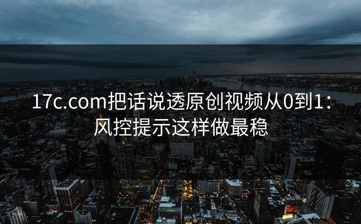 17c.com把话说透原创视频从0到1：风控提示这样做最稳