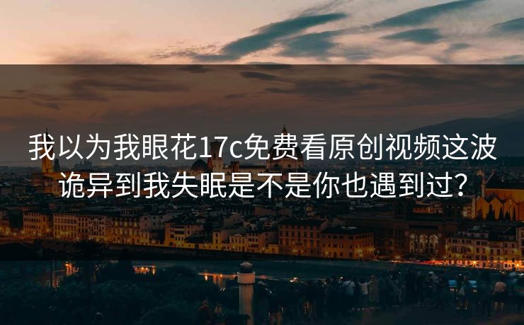我以为我眼花17c免费看原创视频这波诡异到我失眠是不是你也遇到过？