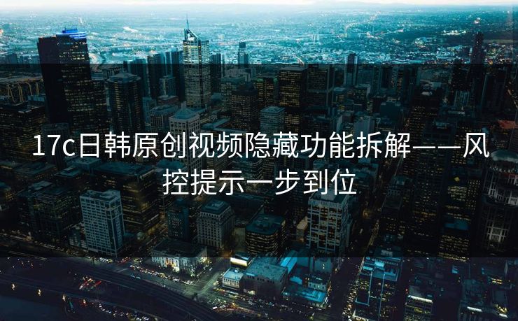 17c日韩原创视频隐藏功能拆解——风控提示一步到位