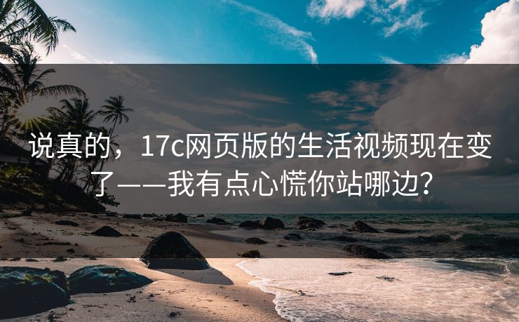 说真的，17c网页版的生活视频现在变了——我有点心慌你站哪边？