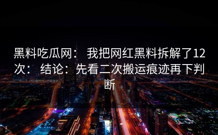 黑料吃瓜网： 我把网红黑料拆解了12次： 结论：先看二次搬运痕迹再下判断