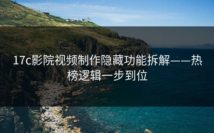17c影院视频制作隐藏功能拆解——热榜逻辑一步到位