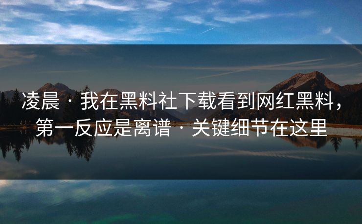 凌晨 · 我在黑料社下载看到网红黑料，第一反应是离谱 · 关键细节在这里