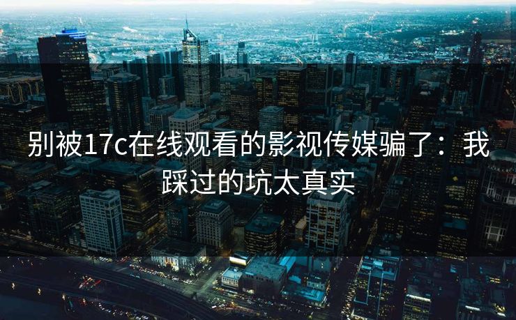 别被17c在线观看的影视传媒骗了：我踩过的坑太真实