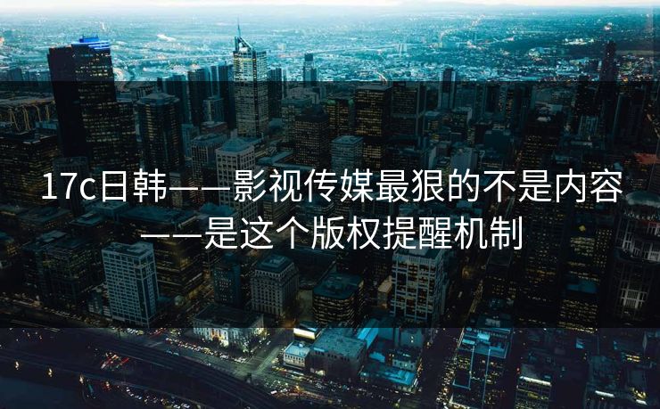 17c日韩——影视传媒最狠的不是内容——是这个版权提醒机制