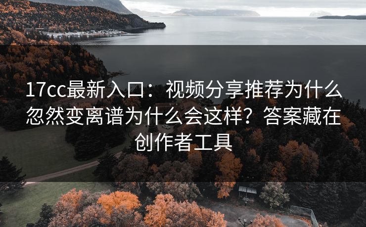 17cc最新入口：视频分享推荐为什么忽然变离谱为什么会这样？答案藏在创作者工具