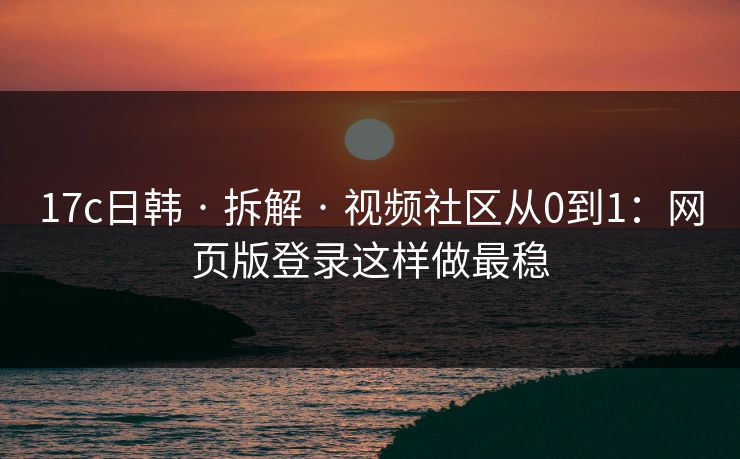 17c日韩 · 拆解 · 视频社区从0到1：网页版登录这样做最稳