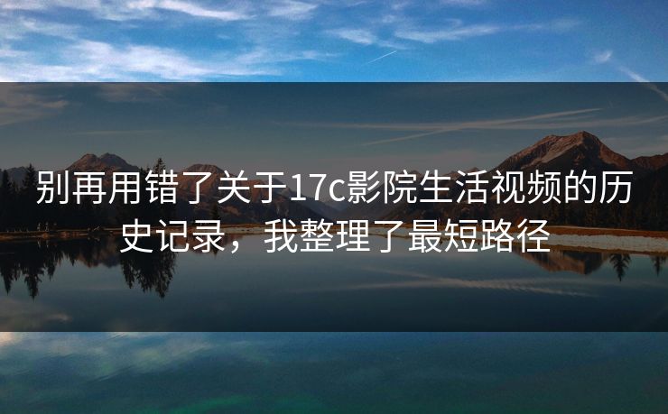 别再用错了关于17c影院生活视频的历史记录，我整理了最短路径