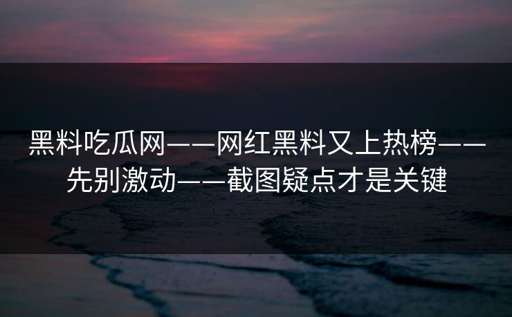 黑料吃瓜网——网红黑料又上热榜——先别激动——截图疑点才是关键
