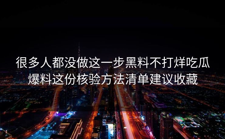 很多人都没做这一步黑料不打烊吃瓜爆料这份核验方法清单建议收藏