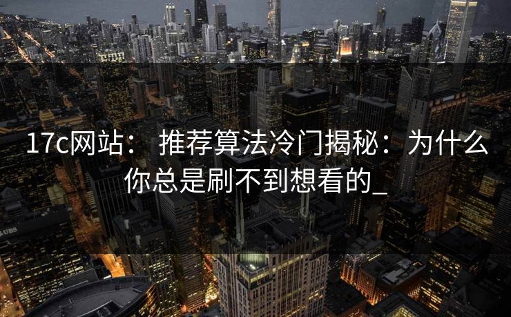 17c网站： 推荐算法冷门揭秘：为什么你总是刷不到想看的_