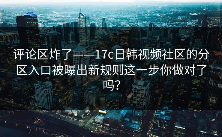 评论区炸了——17c日韩视频社区的分区入口被曝出新规则这一步你做对了吗？
