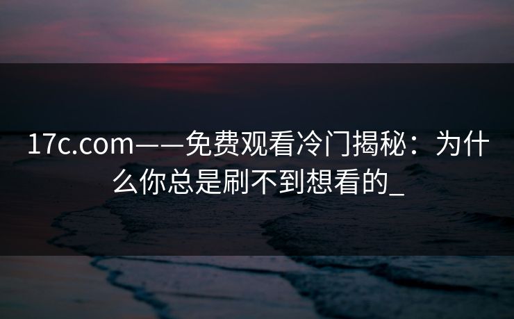 17c.com——免费观看冷门揭秘：为什么你总是刷不到想看的_