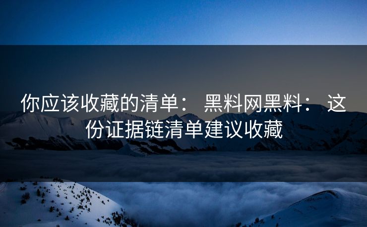 你应该收藏的清单： 黑料网黑料： 这份证据链清单建议收藏