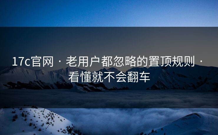 17c官网 · 老用户都忽略的置顶规则 · 看懂就不会翻车