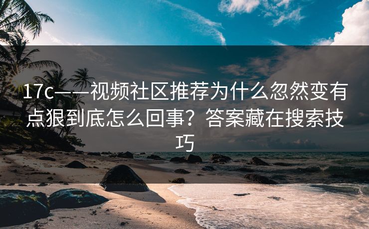 17c——视频社区推荐为什么忽然变有点狠到底怎么回事？答案藏在搜索技巧