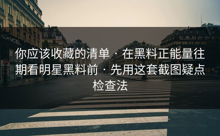 你应该收藏的清单 · 在黑料正能量往期看明星黑料前 · 先用这套截图疑点检查法