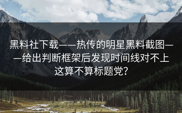 黑料社下载——热传的明星黑料截图——给出判断框架后发现时间线对不上这算不算标题党？