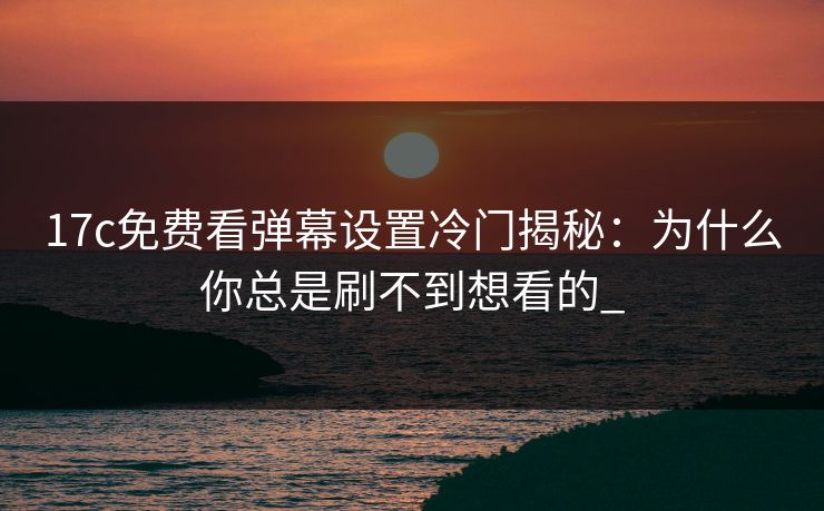 17c免费看弹幕设置冷门揭秘：为什么你总是刷不到想看的_