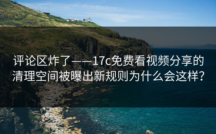 评论区炸了——17c免费看视频分享的清理空间被曝出新规则为什么会这样？