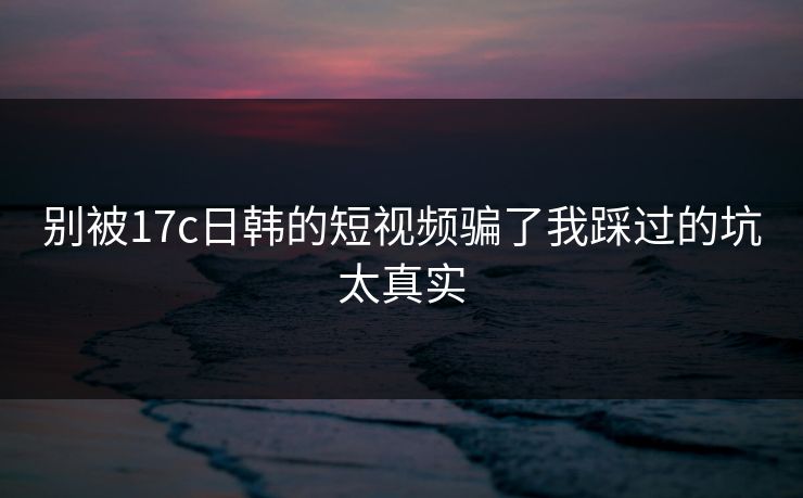 别被17c日韩的短视频骗了我踩过的坑太真实