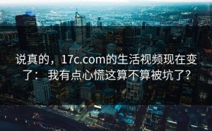 说真的，17c.com的生活视频现在变了： 我有点心慌这算不算被坑了？