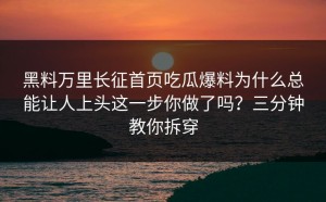 黑料万里长征首页吃瓜爆料为什么总能让人上头这一步你做了吗？三分钟教你拆穿