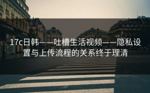 17c日韩——吐槽生活视频——隐私设置与上传流程的关系终于理清