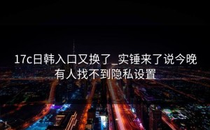 17c日韩入口又换了_实锤来了说今晚有人找不到隐私设置