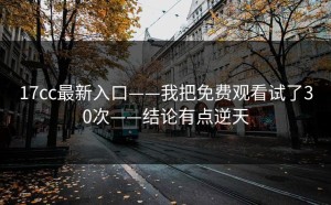 17cc最新入口——我把免费观看试了30次——结论有点逆天