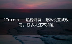 17c.com——热榜刷屏：隐私设置被改写，很多人还不知道