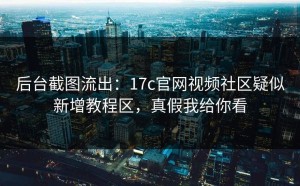 后台截图流出：17c官网视频社区疑似新增教程区，真假我给你看