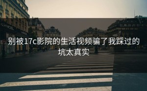 别被17c影院的生活视频骗了我踩过的坑太真实