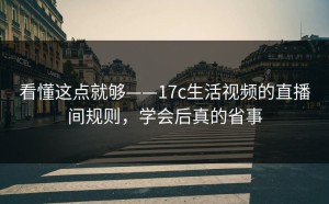 看懂这点就够——17c生活视频的直播间规则，学会后真的省事