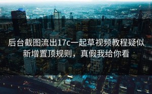 后台截图流出17c一起草视频教程疑似新增置顶规则，真假我给你看