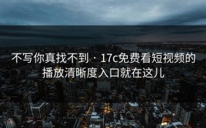 不写你真找不到 · 17c免费看短视频的播放清晰度入口就在这儿
