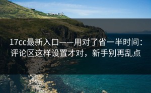 17cc最新入口——用对了省一半时间：评论区这样设置才对，新手别再乱点
