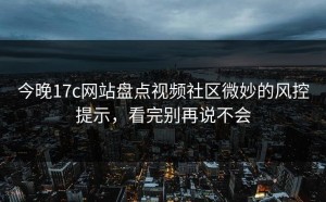 今晚17c网站盘点视频社区微妙的风控提示，看完别再说不会