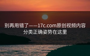 别再用错了——17c.com原创视频内容分类正确姿势在这里
