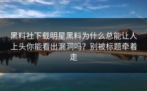 黑料社下载明星黑料为什么总能让人上头你能看出漏洞吗？别被标题牵着走