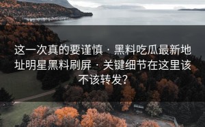 这一次真的要谨慎 · 黑料吃瓜最新地址明星黑料刷屏 · 关键细节在这里该不该转发？