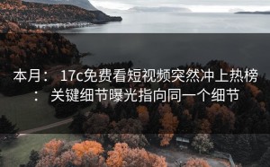 本月： 17c免费看短视频突然冲上热榜： 关键细节曝光指向同一个细节