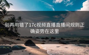 别再用错了17c视频直播直播间规则正确姿势在这里